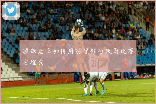 顶级后卫如何用防守韧性改写比赛方程式