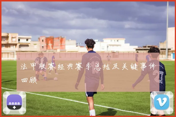 法甲联赛经典赛季总结及关键事件回顾